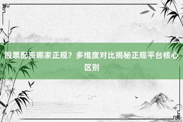 股票配资哪家正规?多维度对比揭秘正规平台核心区别