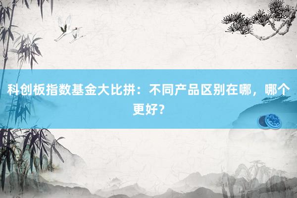 科创板指数基金大比拼:不同产品区别在哪,哪个更好?